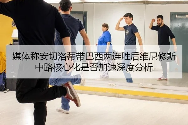 媒体称安切洛蒂带巴西两连胜后维尼修斯中路核心化是否加速深度分析